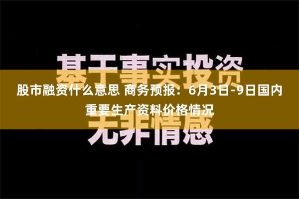 股市融资什么意思 商务预报：6月3日-9日国内重要生产资料价格情况