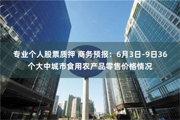 专业个人股票质押 商务预报：6月3日-9日36个大中城市食用农产品零售价格情况