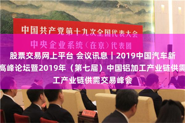 股票交易网上平台 会议讯息｜2019中国汽车新材料应用高峰论坛暨2019年（第七届）中国铝加工产业链供需交易峰会