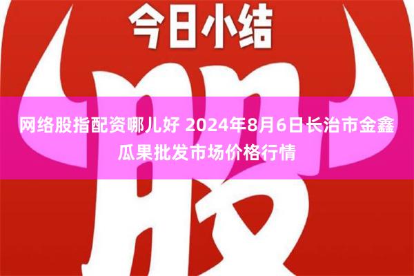 网络股指配资哪儿好 2024年8月6日长治市金鑫瓜果批发市场价格行情