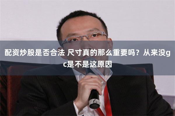 配资炒股是否合法 尺寸真的那么重要吗？从来没gc是不是这原因