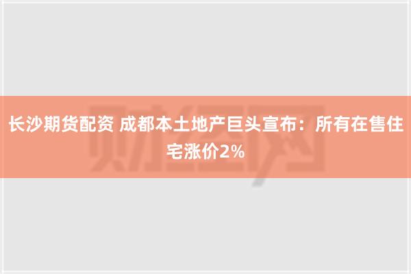 长沙期货配资 成都本土地产巨头宣布：所有在售住宅涨价2%