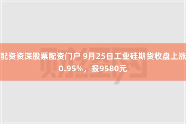 配资资深股票配资门户 9月25日工业硅期货收盘上涨0.95%，报9580元