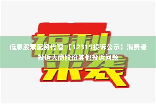 低息股票配资代理 【12315投诉公示】消费者投诉大商股份其他投诉问题