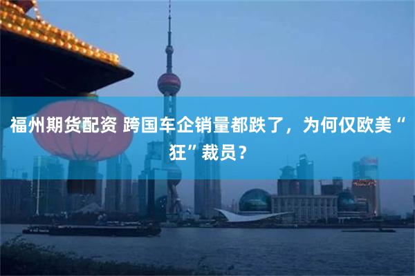 福州期货配资 跨国车企销量都跌了，为何仅欧美“狂”裁员？