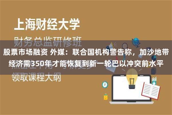 股票市场融资 外媒：联合国机构警告称，加沙地带经济需350年才能恢复到新一轮巴以冲突前水平