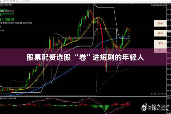 股票配资选股 “卷”进短剧的年轻人