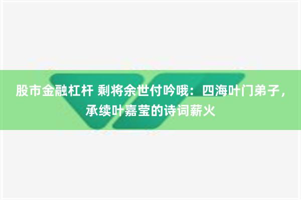 股市金融杠杆 剩将余世付吟哦：四海叶门弟子，承续叶嘉莹的诗词薪火