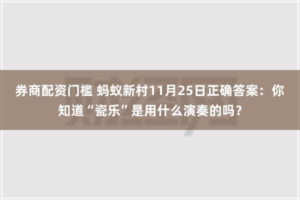 券商配资门槛 蚂蚁新村11月25日正确答案：你知道“瓷乐”是用什么演奏的吗？